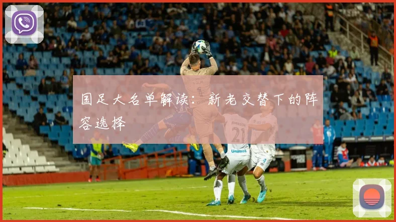 国足大名单解读:新老交替下的阵容选择