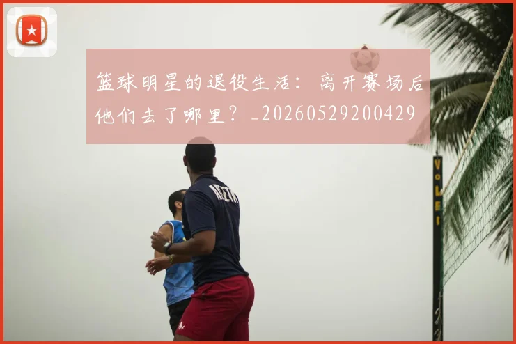 篮球明星的退役生活：离开赛场后他们去了哪里？_20260529200429