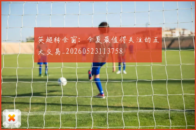 英超转会窗:今夏最值得关注的五大交易_20260523113758