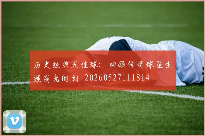 历史经典五佳球：回顾传奇球星生涯高光时刻_20260527111814