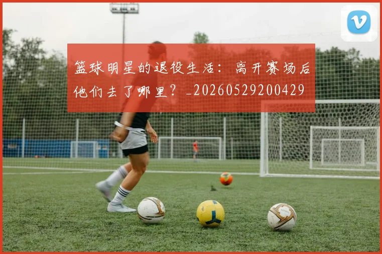 篮球明星的退役生活:离开赛场后他们去了哪里?_20260529200429
