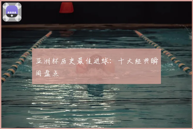 亚洲杯历史最佳进球：十大经典瞬间盘点