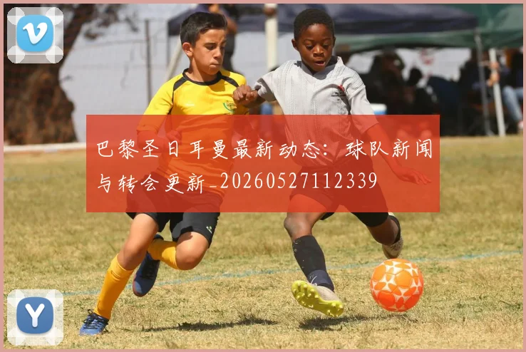 巴黎圣日耳曼最新动态：球队新闻与转会更新_20260527112339