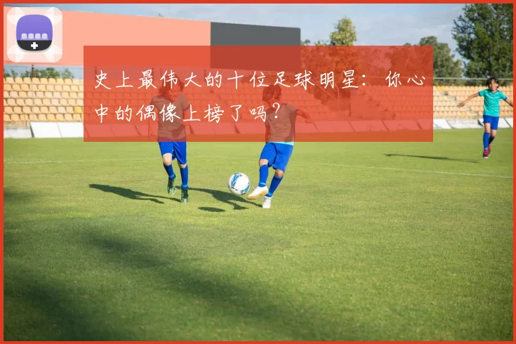 史上最伟大的十位足球明星：你心中的偶像上榜了吗？