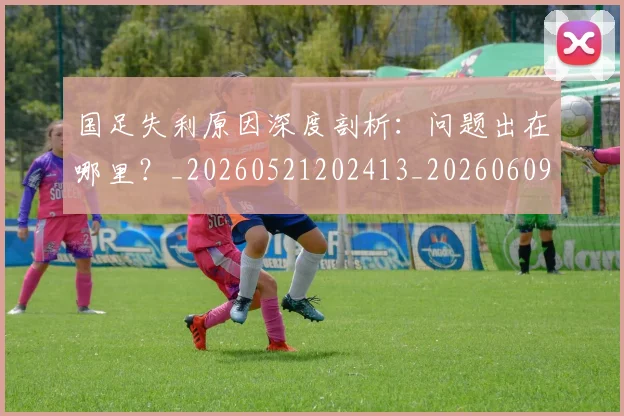 国足失利原因深度剖析：问题出在哪里？_20260521202413_20260609132625