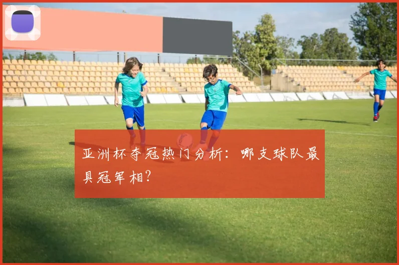 亚洲杯夺冠热门分析：哪支球队最具冠军相？