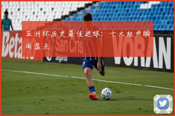 亚洲杯历史最佳进球：十大经典瞬间盘点