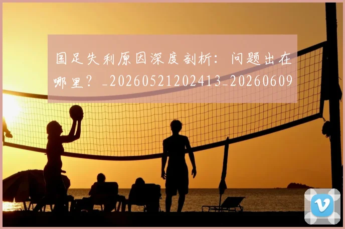 国足失利原因深度剖析：问题出在哪里？_20260521202413_20260609132625
