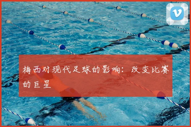 梅西对现代足球的影响：改变比赛的巨星